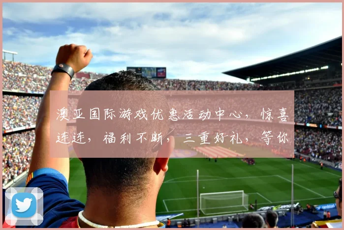 澳亚国际游戏优惠活动中心，惊喜连连，福利不断，三重好礼，等你来拿，畅玩无忧