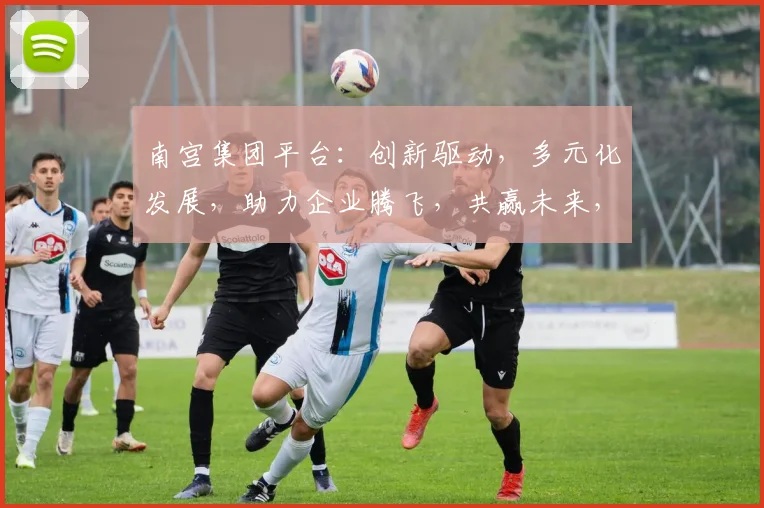 南宫集团平台：创新驱动，多元化发展，助力企业腾飞，共赢未来，三大亮点，不容错过
