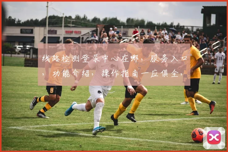 线路检测登录中心在哪，服务入口，功能介绍，操作指南一应俱全，请关注