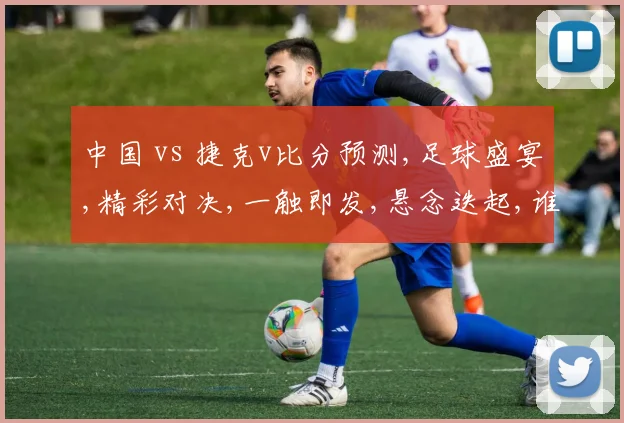 中国 vs 捷克v比分预测,足球盛宴,精彩对决,一触即发,悬念迭起,谁将问鼎