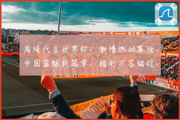 周琦代言世界杯，激情燃动赛场，中国篮球新篇章，精彩不容错过，两度亮相
