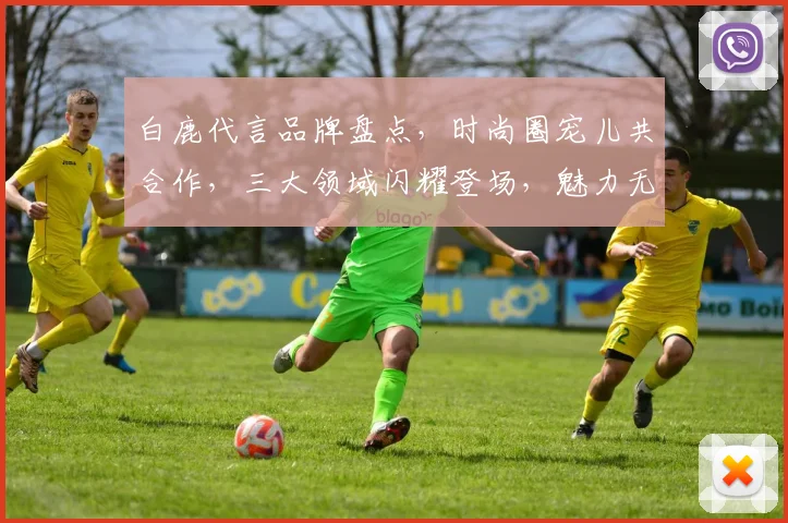 白鹿代言品牌盘点，时尚圈宠儿共合作，三大领域闪耀登场，魅力无限