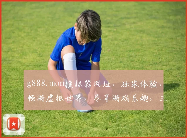 g888.mom模拟器网址，独家体验，畅游虚拟世界，尽享游戏乐趣，三大亮点，不容错过