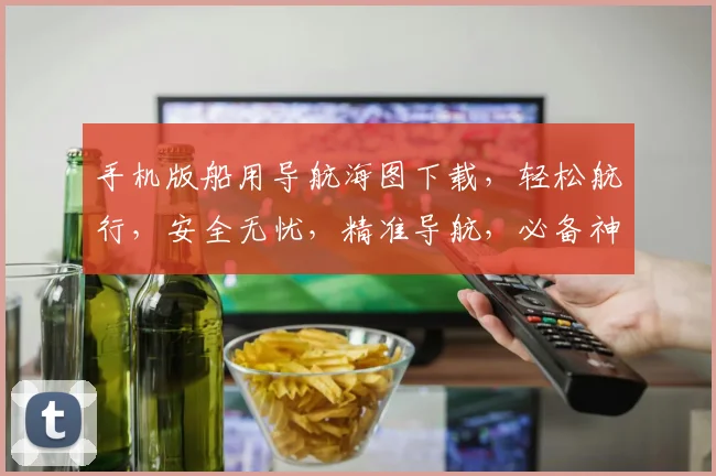 手机版船用导航海图下载，轻松航行，安全无忧，精准导航，必备神器，三步搞定。