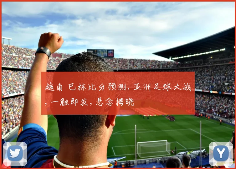 越南 巴林比分预测,亚洲足球大战,一触即发,悬念揭晓