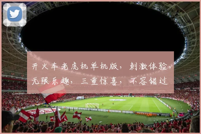 开火车老虎机单机版，刺激体验，无限乐趣，三重惊喜，不容错过